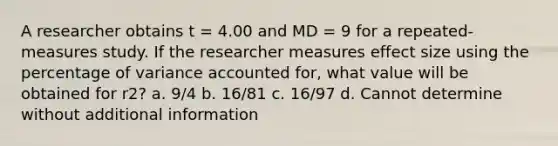 A researcher obtains t = 4.00 and MD = 9 for a repeated-measures study. If the researcher measures effect size using the percentage of variance accounted for, what value will be obtained for r2? a. 9/4 b. 16/81 c. 16/97 d. Cannot determine without additional information