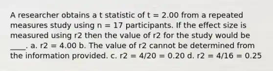 A researcher obtains a t statistic of t = 2.00 from a repeated measures study using n = 17 participants. If the effect size is measured using r2 then the value of r2 for the study would be ____. a. r2 = 4.00 b. The value of r2 cannot be determined from the information provided. c. r2 = 4/20 = 0.20 d. r2 = 4/16 = 0.25