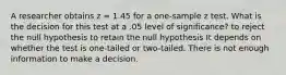 A researcher obtains z = 1.45 for a one-sample z test. What is the decision for this test at a .05 level of significance? to reject the null hypothesis to retain the null hypothesis It depends on whether the test is one-tailed or two-tailed. There is not enough information to make a decision.