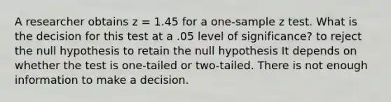 A researcher obtains z = 1.45 for a one-sample z test. What is the decision for this test at a .05 level of significance? to reject the null hypothesis to retain the null hypothesis It depends on whether the test is one-tailed or two-tailed. There is not enough information to make a decision.