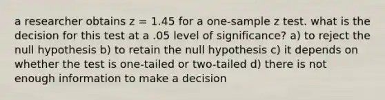 a researcher obtains z = 1.45 for a one-sample z test. what is the decision for this test at a .05 level of significance? a) to reject the null hypothesis b) to retain the null hypothesis c) it depends on whether the test is one-tailed or two-tailed d) there is not enough information to make a decision