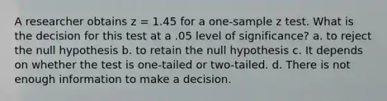 A researcher obtains z = 1.45 for a one-sample z test. What is the decision for this test at a .05 level of significance? a. to reject the null hypothesis b. to retain the null hypothesis c. It depends on whether the test is one-tailed or two-tailed. d. There is not enough information to make a decision.