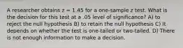 A researcher obtains z = 1.45 for a one-sample z test. What is the decision for this test at a .05 level of significance? A) to reject the null hypothesis B) to retain the null hypothesis C) It depends on whether the test is one-tailed or two-tailed. D) There is not enough information to make a decision.