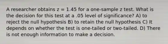 A researcher obtains z = 1.45 for a one-sample z test. What is the decision for this test at a .05 level of significance? A) to reject the null hypothesis B) to retain the null hypothesis C) It depends on whether the test is one-tailed or two-tailed. D) There is not enough information to make a decision.