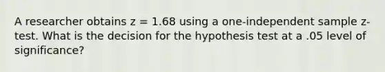 A researcher obtains z = 1.68 using a one-independent sample z-test. What is the decision for the hypothesis test at a .05 level of significance?