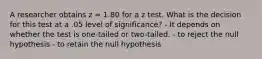 A researcher obtains z = 1.80 for a z test. What is the decision for this test at a .05 level of significance? - It depends on whether the test is one-tailed or two-tailed. - to reject the null hypothesis - to retain the null hypothesis