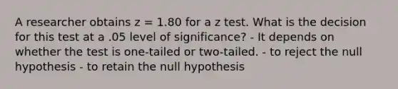 A researcher obtains z = 1.80 for a z test. What is the decision for this test at a .05 level of significance? - It depends on whether the test is one-tailed or two-tailed. - to reject the null hypothesis - to retain the null hypothesis