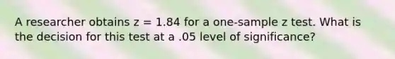 A researcher obtains z = 1.84 for a one-sample z test. What is the decision for this test at a .05 level of significance?