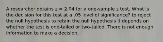 A researcher obtains z = 2.04 for a one-sample z test. What is the decision for this test at a .05 level of significance? to reject the null hypothesis to retain the null hypothesis It depends on whether the test is one-tailed or two-tailed. There is not enough information to make a decision.