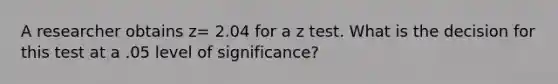 A researcher obtains z= 2.04 for a z test. What is the decision for this test at a .05 level of significance?