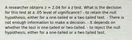 A researcher obtains z = 2.04 for a z test. What is the decision for this test at a .05 level of significance? - to retain the null hypothesis, either for a one-tailed or a two tailed test. - There is not enough information to make a decision. - It depends on whether the test is one-tailed or two-tailed. - to reject the null hypothesis, either for a one-tailed or a two tailed test.