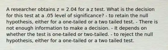 A researcher obtains z = 2.04 for a z test. What is the decision for this test at a .05 level of significance? - to retain the null hypothesis, either for a one-tailed or a two tailed test. - There is not enough information to make a decision. - It depends on whether the test is one-tailed or two-tailed. - to reject the null hypothesis, either for a one-tailed or a two tailed test.