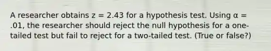 A researcher obtains z = 2.43 for a hypothesis test. Using α = .01, the researcher should reject the null hypothesis for a one-tailed test but fail to reject for a two-tailed test. (True or false?)