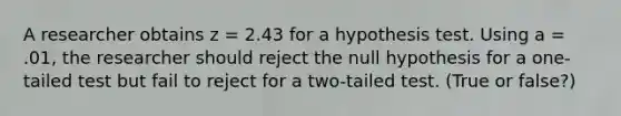 A researcher obtains z = 2.43 for a hypothesis test. Using a = .01, the researcher should reject the null hypothesis for a one-tailed test but fail to reject for a two-tailed test. (True or false?)