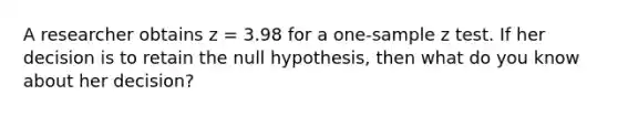 A researcher obtains z = 3.98 for a one-sample z test. If her decision is to retain the null hypothesis, then what do you know about her decision?