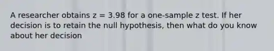 A researcher obtains z = 3.98 for a one-sample z test. If her decision is to retain the null hypothesis, then what do you know about her decision