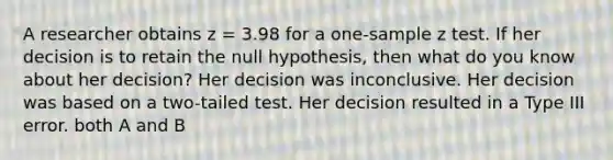 A researcher obtains z = 3.98 for a one-sample z test. If her decision is to retain the null hypothesis, then what do you know about her decision? Her decision was inconclusive. Her decision was based on a two-tailed test. Her decision resulted in a Type III error. both A and B