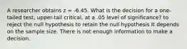 A researcher obtains z = -6.45. What is the decision for a one-tailed test, upper-tail critical, at a .05 level of significance? to reject the null hypothesis to retain the null hypothesis It depends on the sample size. There is not enough information to make a decision.