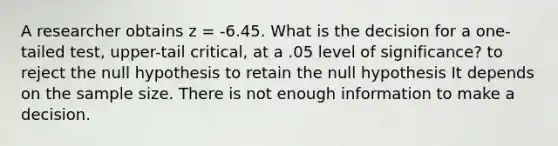 A researcher obtains z = -6.45. What is the decision for a one-tailed test, upper-tail critical, at a .05 level of significance? to reject the null hypothesis to retain the null hypothesis It depends on the sample size. There is not enough information to make a decision.