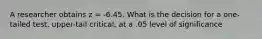 A researcher obtains z = -6.45. What is the decision for a one-tailed test, upper-tail critical, at a .05 level of significance