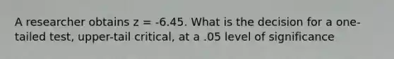 A researcher obtains z = -6.45. What is the decision for a one-tailed test, upper-tail critical, at a .05 level of significance