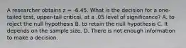 A researcher obtains z = -6.45. What is the decision for a one-tailed test, upper-tail critical, at a .05 level of significance? A. to reject the null hypothesis B. to retain the null hypothesis C. It depends on the sample size. D. There is not enough information to make a decision.