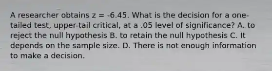 A researcher obtains z = -6.45. What is the decision for a one-tailed test, upper-tail critical, at a .05 level of significance? A. to reject the null hypothesis B. to retain the null hypothesis C. It depends on the sample size. D. There is not enough information to make a decision.