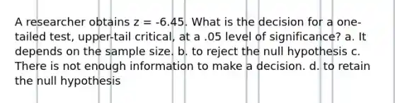 A researcher obtains z = -6.45. What is the decision for a one-tailed test, upper-tail critical, at a .05 level of significance? a. It depends on the sample size. b. to reject the null hypothesis c. There is not enough information to make a decision. d. to retain the null hypothesis