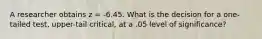 A researcher obtains z = -6.45. What is the decision for a one-tailed test, upper-tail critical, at a .05 level of significance?