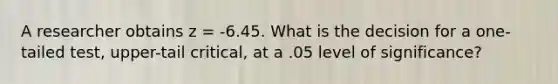 A researcher obtains z = -6.45. What is the decision for a one-tailed test, upper-tail critical, at a .05 level of significance?