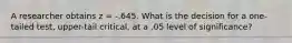 A researcher obtains z = -.645. What is the decision for a one-tailed test, upper-tail critical, at a .05 level of significance?