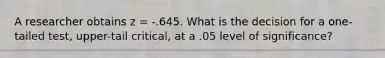 A researcher obtains z = -.645. What is the decision for a one-tailed test, upper-tail critical, at a .05 level of significance?