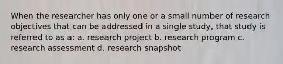 When the researcher has only one or a small number of research objectives that can be addressed in a single study, that study is referred to as a: a. research project b. research program c. research assessment d. research snapshot