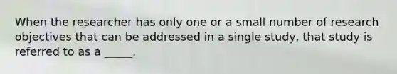 When the researcher has only one or a small number of research objectives that can be addressed in a single study, that study is referred to as a _____.
