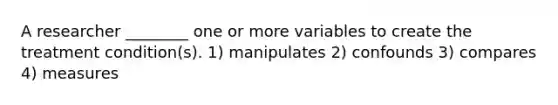 A researcher ________ one or more variables to create the treatment condition(s). 1) manipulates 2) confounds 3) compares 4) measures