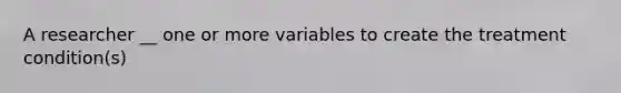 A researcher __ one or more variables to create the treatment condition(s)