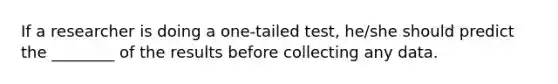 If a researcher is doing a one-tailed test, he/she should predict the ________ of the results before collecting any data.