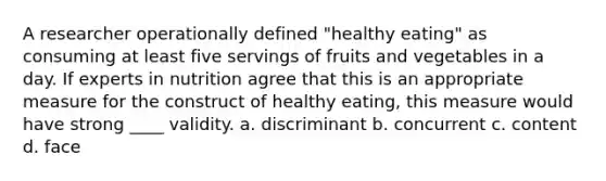 A researcher operationally defined "healthy eating" as consuming at least five servings of fruits and vegetables in a day. If experts in nutrition agree that this is an appropriate measure for the construct of healthy eating, this measure would have strong ____ validity. a. discriminant b. concurrent c. content d. face