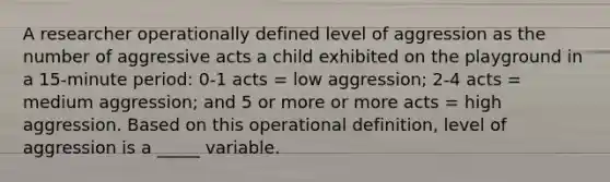 A researcher operationally defined level of aggression as the number of aggressive acts a child exhibited on the playground in a 15-minute period: 0-1 acts = low aggression; 2-4 acts = medium aggression; and 5 or more or more acts = high aggression. Based on this operational definition, level of aggression is a _____ variable.