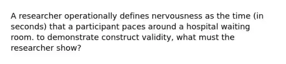 A researcher operationally defines nervousness as the time (in seconds) that a participant paces around a hospital waiting room. to demonstrate construct validity, what must the researcher show?