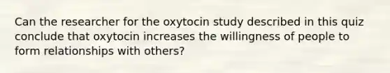 Can the researcher for the oxytocin study described in this quiz conclude that oxytocin increases the willingness of people to form relationships with others?