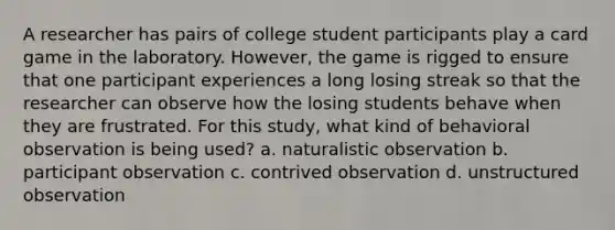 A researcher has pairs of college student participants play a card game in the laboratory. However, the game is rigged to ensure that one participant experiences a long losing streak so that the researcher can observe how the losing students behave when they are frustrated. For this study, what kind of behavioral observation is being used? a. naturalistic observation b. participant observation c. contrived observation d. unstructured observation