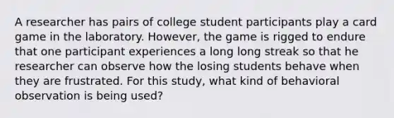 A researcher has pairs of college student participants play a card game in the laboratory. However, the game is rigged to endure that one participant experiences a long long streak so that he researcher can observe how the losing students behave when they are frustrated. For this study, what kind of behavioral observation is being used?