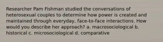 Researcher Pam Fishman studied the conversations of heterosexual couples to determine how power is created and maintained through everyday, face-to-face interactions. How would you describe her approach? a. macrosociological b. historical c. microsociological d. comparative