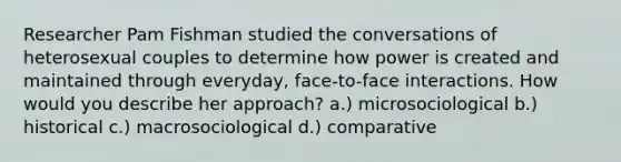 Researcher Pam Fishman studied the conversations of heterosexual couples to determine how power is created and maintained through everyday, face-to-face interactions. How would you describe her approach? a.) microsociological b.) historical c.) macrosociological d.) comparative