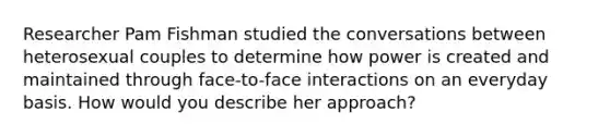 Researcher Pam Fishman studied the conversations between heterosexual couples to determine how power is created and maintained through face-to-face interactions on an everyday basis. How would you describe her approach?