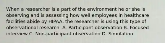 When a researcher is a part of the environment he or she is observing and is assessing how well employees in healthcare facilities abide by HIPAA, the researcher is using this type of observational research: A. Participant observation B. Focused interview C. Non-participant observation D. Simulation