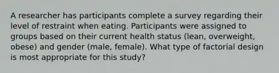 A researcher has participants complete a survey regarding their level of restraint when eating. Participants were assigned to groups based on their current health status (lean, overweight, obese) and gender (male, female). What type of factorial design is most appropriate for this study?