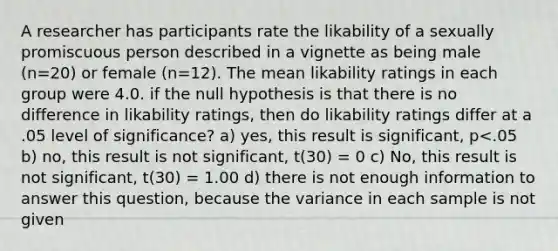 A researcher has participants rate the likability of a sexually promiscuous person described in a vignette as being male (n=20) or female (n=12). The mean likability ratings in each group were 4.0. if the null hypothesis is that there is no difference in likability ratings, then do likability ratings differ at a .05 level of significance? a) yes, this result is significant, p<.05 b) no, this result is not significant, t(30) = 0 c) No, this result is not significant, t(30) = 1.00 d) there is not enough information to answer this question, because the variance in each sample is not given