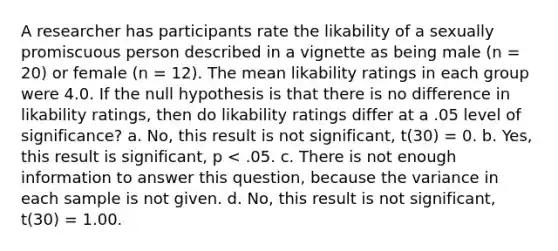 A researcher has participants rate the likability of a sexually promiscuous person described in a vignette as being male (n = 20) or female (n = 12). The mean likability ratings in each group were 4.0. If the null hypothesis is that there is no difference in likability ratings, then do likability ratings differ at a .05 level of significance? a. No, this result is not significant, t(30) = 0. b. Yes, this result is significant, p < .05. c. There is not enough information to answer this question, because the variance in each sample is not given. d. No, this result is not significant, t(30) = 1.00.